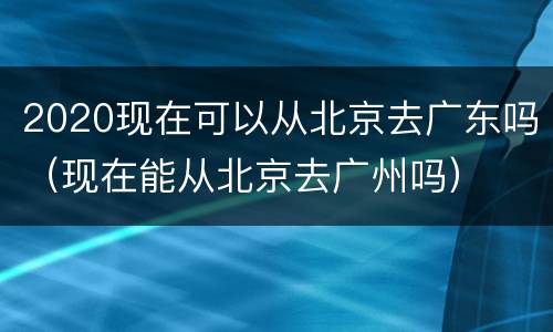 2020现在可以从北京去广东吗（现在能从北京去广州吗）