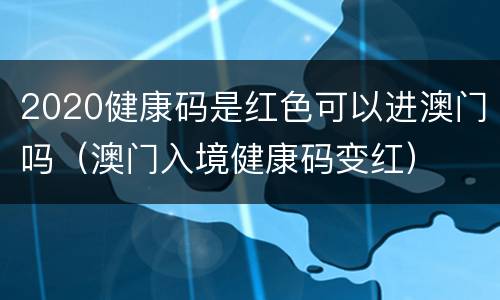2020健康码是红色可以进澳门吗（澳门入境健康码变红）