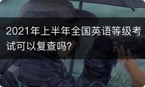 2021年上半年全国英语等级考试可以复查吗？