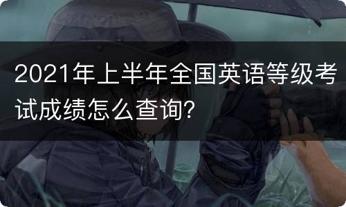 2021年上半年全国英语等级考试成绩怎么查询？