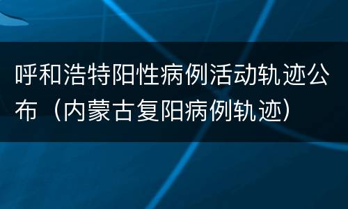 呼和浩特阳性病例活动轨迹公布（内蒙古复阳病例轨迹）