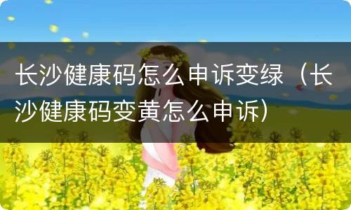 长沙健康码怎么申诉变绿（长沙健康码变黄怎么申诉）