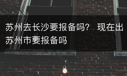 苏州去长沙要报备吗？ 现在出苏州市要报备吗