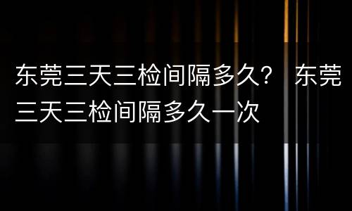 东莞三天三检间隔多久？ 东莞三天三检间隔多久一次