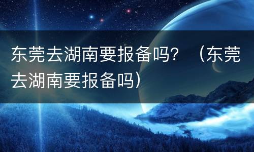东莞去湖南要报备吗？（东莞去湖南要报备吗）