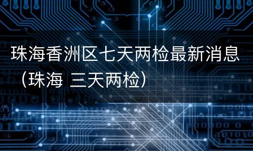珠海香洲区七天两检最新消息（珠海 三天两检）