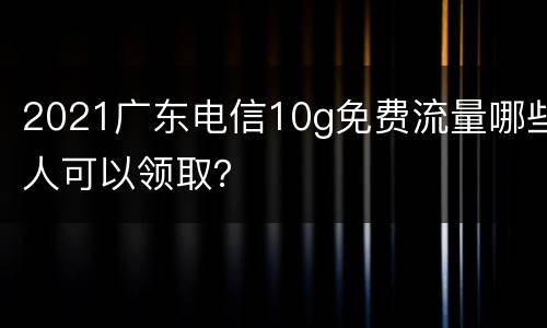 2021广东电信10g免费流量哪些人可以领取？