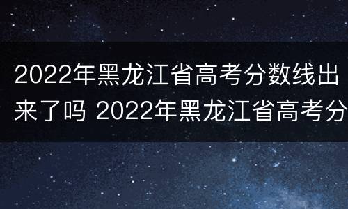 2022年黑龙江省高考分数线出来了吗 2022年黑龙江省高考分数线出来了吗