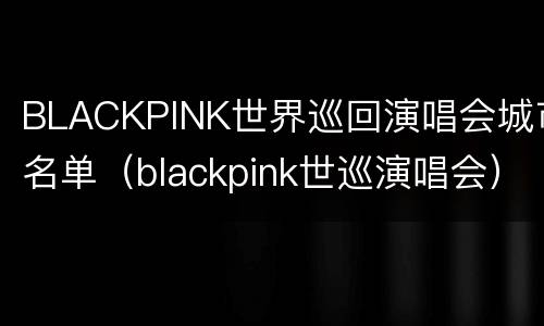 BLACKPINK世界巡回演唱会城市名单（blackpink世巡演唱会）