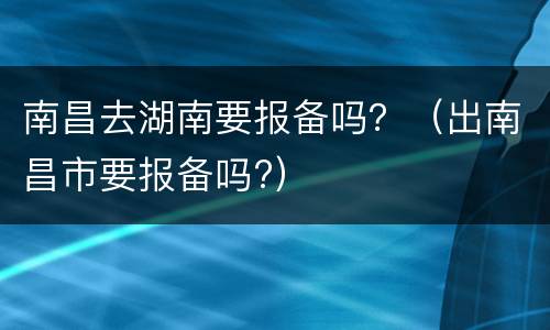 南昌去湖南要报备吗？（出南昌市要报备吗?）