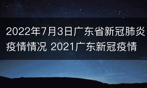 2022年7月3日广东省新冠肺炎疫情情况 2021广东新冠疫情
