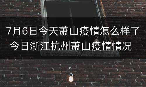 7月6日今天萧山疫情怎么样了 今日浙江杭州萧山疫情情况