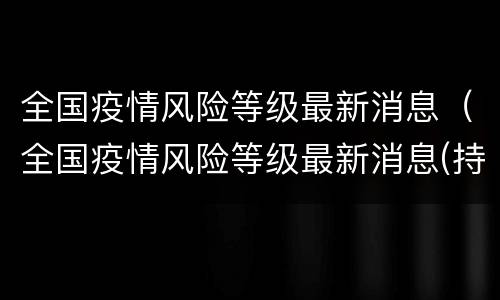 全国疫情风险等级最新消息（全国疫情风险等级最新消息(持续更新）