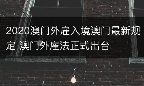 2020澳门外雇入境澳门最新规定 澳门外雇法正式出台
