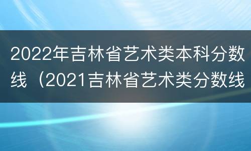 2022年吉林省艺术类本科分数线（2021吉林省艺术类分数线）
