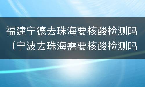 福建宁德去珠海要核酸检测吗（宁波去珠海需要核酸检测吗）