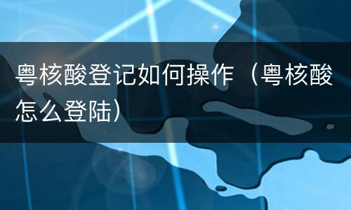 粤核酸登记如何操作（粤核酸怎么登陆）