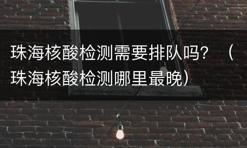 珠海核酸检测需要排队吗？（珠海核酸检测哪里最晚）
