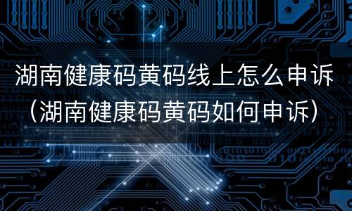 湖南健康码黄码线上怎么申诉（湖南健康码黄码如何申诉）