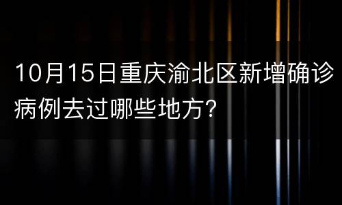 10月15日重庆渝北区新增确诊病例去过哪些地方？