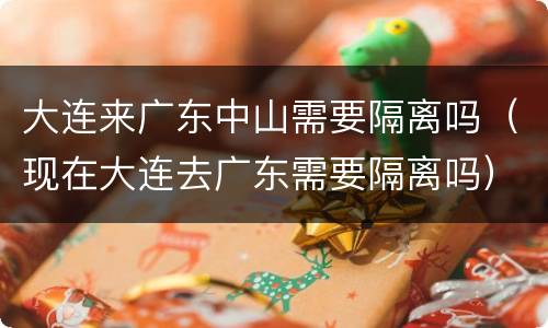 大连来广东中山需要隔离吗（现在大连去广东需要隔离吗）