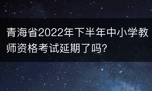 青海省2022年下半年中小学教师资格考试延期了吗？