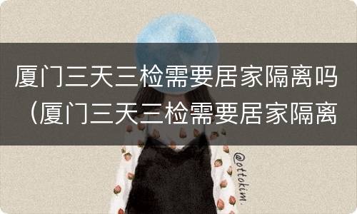厦门三天三检需要居家隔离吗（厦门三天三检需要居家隔离吗现在）