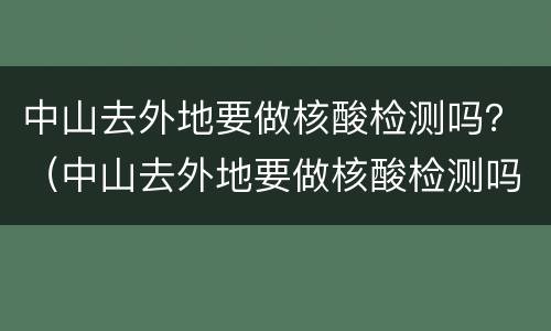 中山去外地要做核酸检测吗？（中山去外地要做核酸检测吗）