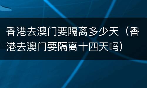 香港去澳门要隔离多少天（香港去澳门要隔离十四天吗）