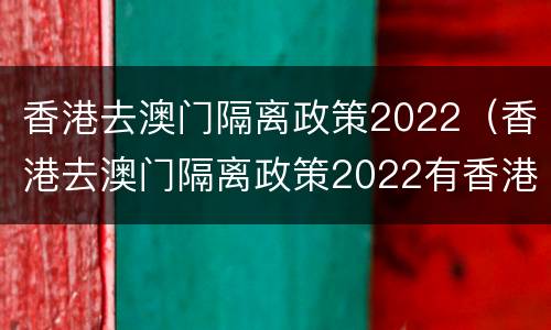 香港去澳门隔离政策2022（香港去澳门隔离政策2022有香港身份证）