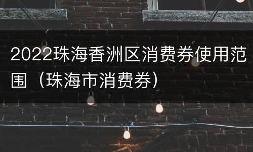 2022珠海香洲区消费券使用范围（珠海市消费券）