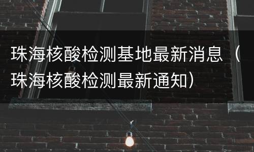 珠海核酸检测基地最新消息（珠海核酸检测最新通知）