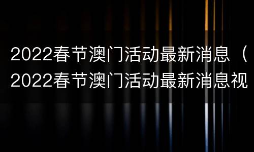 2022春节澳门活动最新消息（2022春节澳门活动最新消息视频）
