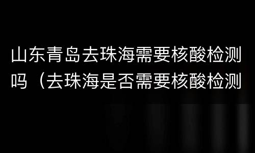 山东青岛去珠海需要核酸检测吗（去珠海是否需要核酸检测）