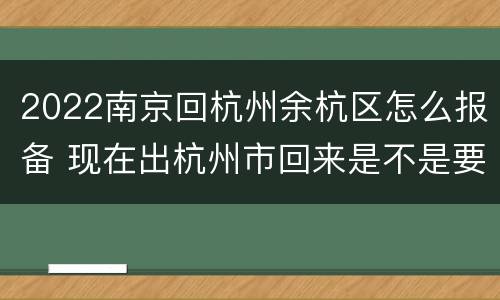 2022南京回杭州余杭区怎么报备 现在出杭州市回来是不是要报备