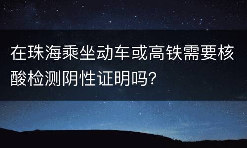 在珠海乘坐动车或高铁需要核酸检测阴性证明吗？