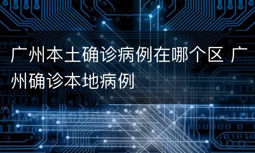 广州本土确诊病例在哪个区 广州确诊本地病例