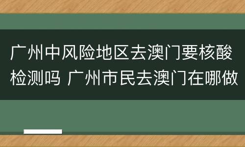 广州中风险地区去澳门要核酸检测吗 广州市民去澳门在哪做核酸检测才过关