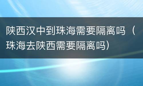 陕西汉中到珠海需要隔离吗（珠海去陕西需要隔离吗）