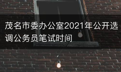 茂名市委办公室2021年公开选调公务员笔试时间
