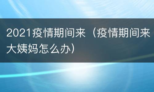 2021疫情期间来（疫情期间来大姨妈怎么办）