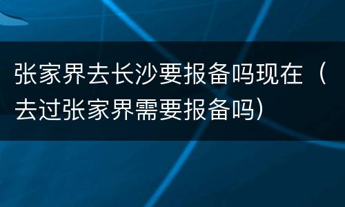 张家界去长沙要报备吗现在（去过张家界需要报备吗）