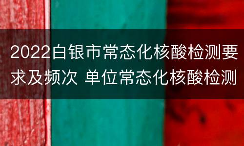 2022白银市常态化核酸检测要求及频次 单位常态化核酸检测计划