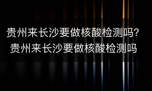 贵州来长沙要做核酸检测吗？ 贵州来长沙要做核酸检测吗