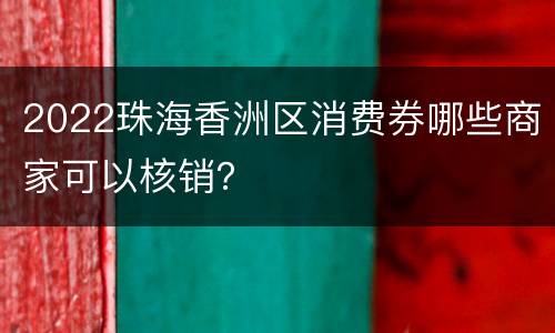 2022珠海香洲区消费券哪些商家可以核销？