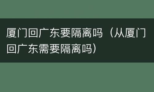 厦门回广东要隔离吗（从厦门回广东需要隔离吗）