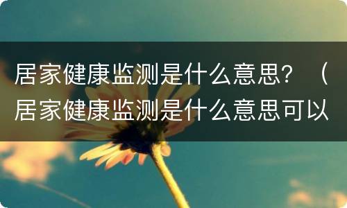 居家健康监测是什么意思？（居家健康监测是什么意思可以上班吗）