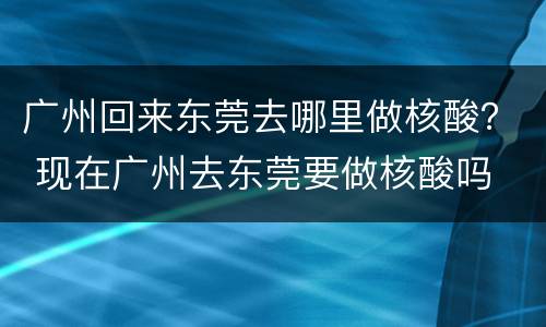 广州回来东莞去哪里做核酸？ 现在广州去东莞要做核酸吗