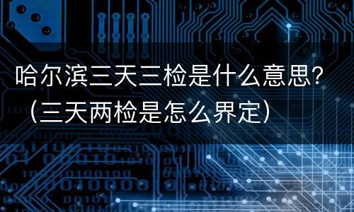 哈尔滨三天三检是什么意思？（三天两检是怎么界定）