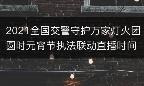 2021全国交警守护万家灯火团圆时元宵节执法联动直播时间